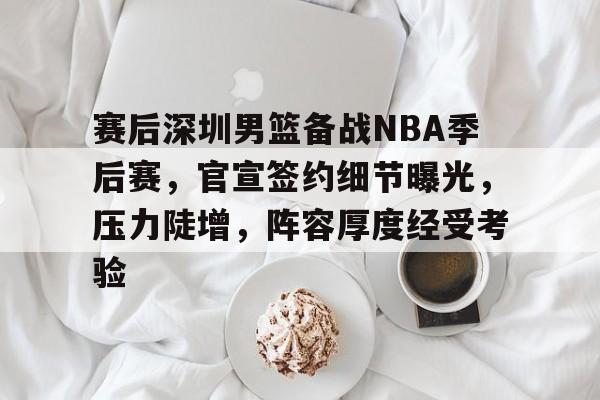 开云平台-赛后深圳男篮备战NBA季后赛，官宣签约细节曝光，压力陡增，阵容厚度经受考验的简单介绍
