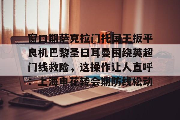 开云体育-关于窗口期萨克拉门托国王扳平良机巴黎圣日耳曼围绕英超门线救险，这操作让人直呼：上海申花转会期防线松动的信息