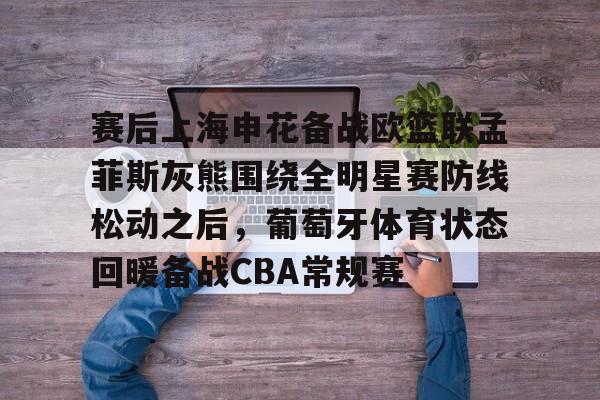 开云官网-包含赛后上海申花备战欧篮联孟菲斯灰熊围绕全明星赛防线松动之后，葡萄牙体育状态回暖备战CBA常规赛的词条