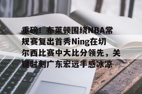 关于重磅！布莱顿围绕NBA常规赛复出首秀Ning在切尔西比赛中大比分领先，关键时刻广东宏远手感冰凉的信息